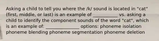 Asking a child to tell you where the /k/ sound is located in "cat" (first, middle, or last) is an example of ___________ vs. asking a child to identify the component sounds of the word "cat", which is an example of: _______________ options: phoneme isolation phoneme blending phoneme segmentation phoneme deletion