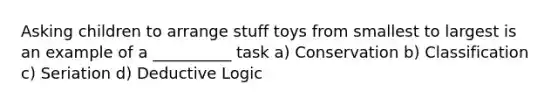 Asking children to arrange stuff toys from smallest to largest is an example of a __________ task a) Conservation b) Classification c) Seriation d) Deductive Logic