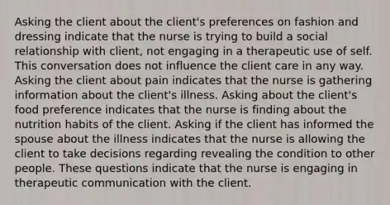 Asking the client about the client's preferences on fashion and dressing indicate that the nurse is trying to build a social relationship with client, not engaging in a therapeutic use of self. This conversation does not influence the client care in any way. Asking the client about pain indicates that the nurse is gathering information about the client's illness. Asking about the client's food preference indicates that the nurse is finding about the nutrition habits of the client. Asking if the client has informed the spouse about the illness indicates that the nurse is allowing the client to take decisions regarding revealing the condition to other people. These questions indicate that the nurse is engaging in therapeutic communication with the client.