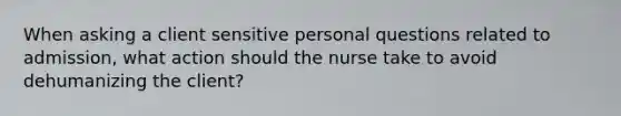 When asking a client sensitive personal questions related to admission, what action should the nurse take to avoid dehumanizing the client?