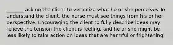 _______ asking the client to verbalize what he or she perceives To understand the client, the nurse must see things from his or her perspective. Encouraging the client to fully describe ideas may relieve the tension the client is feeling, and he or she might be less likely to take action on ideas that are harmful or frightening.