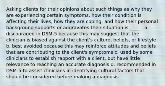 Asking clients for their opinions about such things as why they are experiencing certain symptoms, how their condition is affecting their lives, how they are coping, and how their personal background supports or aggravates their situation is _____. a. discouraged in DSM-5 because this may suggest that the clinician is biased against the client's culture, beliefs, or lifestyle b. best avoided because this may reinforce attitudes and beliefs that are contributing to the client's symptoms c. used by some clinicians to establish rapport with a client, but have little relevance to reaching an accurate diagnosis d. recommended in DSM-5 to assist clinicians in identifying cultural factors that should be considered before making a diagnosis