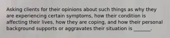 Asking clients for their opinions about such things as why they are experiencing certain symptoms, how their condition is affecting their lives, how they are coping, and how their personal background supports or aggravates their situation is _______.