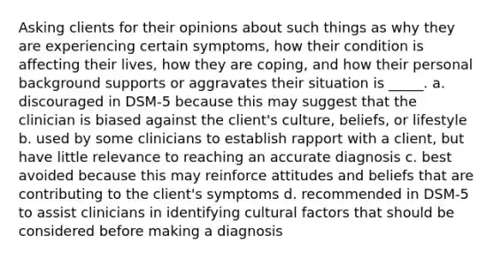 Asking clients for their opinions about such things as why they are experiencing certain symptoms, how their condition is affecting their lives, how they are coping, and how their personal background supports or aggravates their situation is _____. a. discouraged in DSM-5 because this may suggest that the clinician is biased against the client's culture, beliefs, or lifestyle b. used by some clinicians to establish rapport with a client, but have little relevance to reaching an accurate diagnosis c. best avoided because this may reinforce attitudes and beliefs that are contributing to the client's symptoms d. recommended in DSM-5 to assist clinicians in identifying cultural factors that should be considered before making a diagnosis