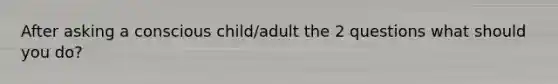 After asking a conscious child/adult the 2 questions what should you do?