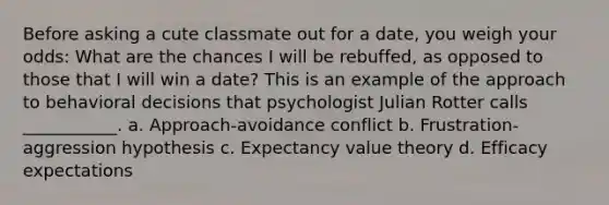 Before asking a cute classmate out for a date, you weigh your odds: What are the chances I will be rebuffed, as opposed to those that I will win a date? This is an example of the approach to behavioral decisions that psychologist Julian Rotter calls ___________. a. Approach-avoidance conflict b. Frustration-aggression hypothesis c. Expectancy value theory d. Efficacy expectations