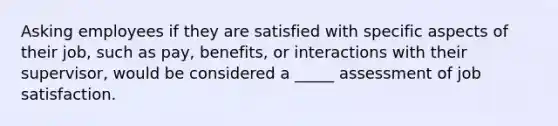 Asking employees if they are satisfied with specific aspects of their job, such as pay, benefits, or interactions with their supervisor, would be considered a _____ assessment of job satisfaction.