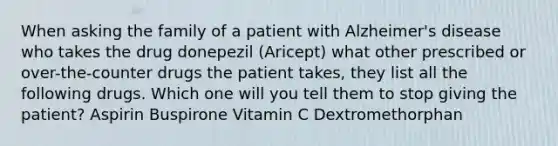 When asking the family of a patient with Alzheimer's disease who takes the drug donepezil (Aricept) what other prescribed or over-the-counter drugs the patient takes, they list all the following drugs. Which one will you tell them to stop giving the patient? Aspirin Buspirone Vitamin C Dextromethorphan