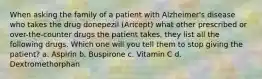 When asking the family of a patient with Alzheimer's disease who takes the drug donepezil (Aricept) what other prescribed or over-the-counter drugs the patient takes, they list all the following drugs. Which one will you tell them to stop giving the patient? a. Aspirin b. Buspirone c. Vitamin C d. Dextromethorphan