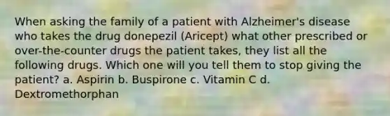 When asking the family of a patient with Alzheimer's disease who takes the drug donepezil (Aricept) what other prescribed or over-the-counter drugs the patient takes, they list all the following drugs. Which one will you tell them to stop giving the patient? a. Aspirin b. Buspirone c. Vitamin C d. Dextromethorphan