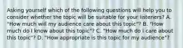 Asking yourself which of the following questions will help you to consider whether the topic will be suitable for your listeners? A. "How much will my audience care about this topic"? B. "How much do I know about this topic"? C. "How much do I care about this topic"? D. "How appropriate is this topic for my audience"?