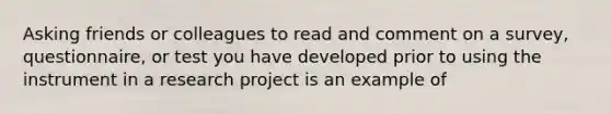 Asking friends or colleagues to read and comment on a survey, questionnaire, or test you have developed prior to using the instrument in a research project is an example of