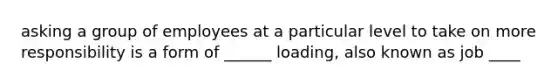 asking a group of employees at a particular level to take on more responsibility is a form of ______ loading, also known as job ____