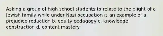 Asking a group of high school students to relate to the plight of a Jewish family while under Nazi occupation is an example of a. prejudice reduction b. equity pedagogy c. knowledge construction d. content mastery