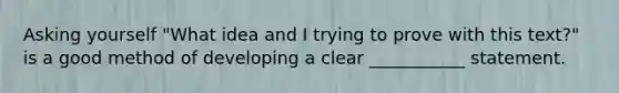 Asking yourself "What idea and I trying to prove with this text?" is a good method of developing a clear ___________ statement.