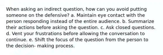 When asking an indirect question, how can you avoid putting someone on the defensive? a. Maintain eye contact with the person responding instead of the entire audience. b. Summarize their actions before asking the question. c. Ask closed questions. d. Vent your frustrations before allowing the conversation to continue. e. Shift the focus of the question from the person to the decision- making process.