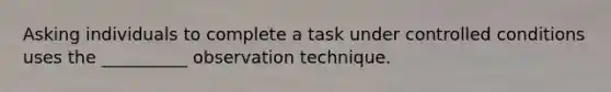 Asking individuals to complete a task under controlled conditions uses the __________ observation technique.