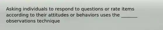 Asking individuals to respond to questions or rate items according to their attitudes or behaviors uses the _______ observations technique