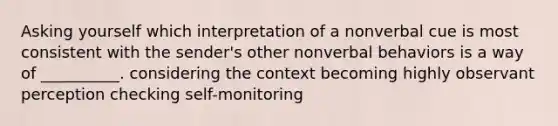 Asking yourself which interpretation of a nonverbal cue is most consistent with the sender's other nonverbal behaviors is a way of __________. considering the context becoming highly observant perception checking self-monitoring