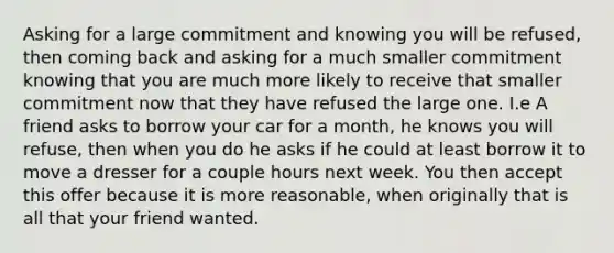 Asking for a large commitment and knowing you will be refused, then coming back and asking for a much smaller commitment knowing that you are much more likely to receive that smaller commitment now that they have refused the large one. I.e A friend asks to borrow your car for a month, he knows you will refuse, then when you do he asks if he could at least borrow it to move a dresser for a couple hours next week. You then accept this offer because it is more reasonable, when originally that is all that your friend wanted.