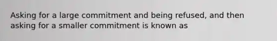 Asking for a large commitment and being refused, and then asking for a smaller commitment is known as