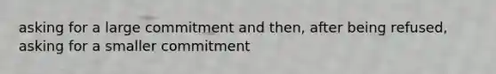 asking for a large commitment and then, after being refused, asking for a smaller commitment