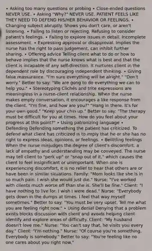 ∙ Asking too many questions or probing ∙ Close-ended questions NEVER USE. ∙ Asking "Why?" NEVER USE. PATIENT FEELS LIKE THEY NEED TO DEFEND HIS/HER BEHAVIOR OR FEELINGS. ∙ Changing subject abruptly. Shows you don't care, or aren't listening. ∙ Failing to listen or rejecting. Refusing to consider patient's feelings. ∙ Failing to explore issues in detail. Incomplete assessment. ∙ Expressing approval or disapproval. Implies the nurse has the right to pass judgement, can inhibit further sharing. ∙ Offering advice Telling client what to do or how to behave implies that the nurse knows what is best and that the client is incapable of any self-direction. It nurtures client in the dependent role by discouraging independent thinking. ∙ Giving false reassurance. "I'm sure everything will be alright." "Don't worry." Better to say: "We are gong to do everything we can to help you." ∙ Stereotyping Clichés and trite expressions are meaningless in a nurse-client relationship. When the nurse makes empty conversation, it encourages a like response from the client. "I'm fine, and how are you?" "Hang in there. It's for your own good." "Keep your chin up." Better to say: "The therapy must be difficult for you at times. How do you feel about your progress at this point?" ∙ Using patronizing language ∙ Defending Defending something the patient has criticized. To defend what client has criticized is to imply that he or she has no right to express ideas, opinions, or feelings. ∙ Belittling feelings When the nurse misjudges the degree of client's discomfort, a lack of empathy and understanding may be conveyed. The nurse may tell client to "perk up" or "snap out of it," which causes the client to feel insignificant or unimportant. When one is experiencing discomfort, it is no relief to hear that others are or have been in similar situations. Family: "Mom looks like she is in so much pain. I wish she would just die." Nurse: "I've worked with clients much worse off than she is. She'll be fine." Client: "I have nothing to live for. I wish I were dead." Nurse: "Everybody gets down in the dumps at times. I feel that way myself sometimes." Better to say: "You must be very upset. Tell me what you are feeling right now." ∙ Using denial Denying that a problem exists blocks discussion with client and avoids helping client identify and explore areas of difficulty. Client: "My husband doesn't love me." Nurse: "You can't say that, he visits you every day." Client: "I'm nothing." Nurse: "Of course you're something. Everybody is somebody." Better to say: "You're feeling like no one cares about you right now."