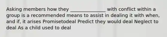 Asking members how they _______________ with conflict within a group is a recommended means to assist in dealing it with when, and if, it arises Promisetodeal Predict they would deal Neglect to deal As a child used to deal