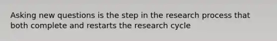 Asking new questions is the step in the research process that both complete and restarts the research cycle