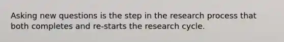 Asking new questions is the step in the research process that both completes and re-starts the research cycle.