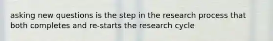 asking new questions is the step in the research process that both completes and re-starts the research cycle