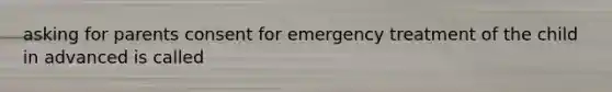 asking for parents consent for emergency treatment of the child in advanced is called