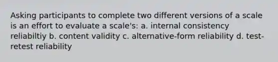 Asking participants to complete two different versions of a scale is an effort to evaluate a scale's: a. internal consistency reliabiltiy b. content validity c. alternative-form reliability d. test-retest reliability