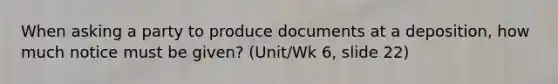 When asking a party to produce documents at a deposition, how much notice must be given? (Unit/Wk 6, slide 22)