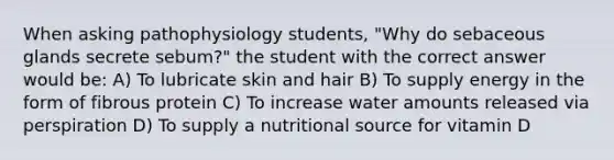 When asking pathophysiology students, "Why do sebaceous glands secrete sebum?" the student with the correct answer would be: A) To lubricate skin and hair B) To supply energy in the form of fibrous protein C) To increase water amounts released via perspiration D) To supply a nutritional source for vitamin D