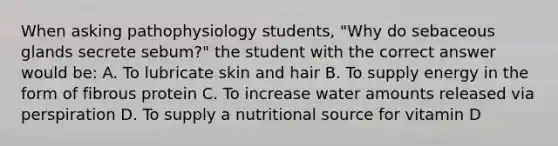 When asking pathophysiology students, "Why do sebaceous glands secrete sebum?" the student with the correct answer would be: A. To lubricate skin and hair B. To supply energy in the form of fibrous protein C. To increase water amounts released via perspiration D. To supply a nutritional source for vitamin D