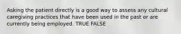 Asking the patient directly is a good way to assess any cultural caregiving practices that have been used in the past or are currently being employed. TRUE FALSE