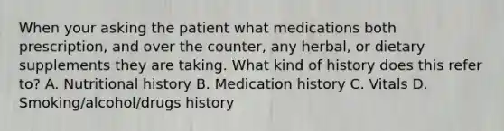 When your asking the patient what medications both prescription, and over the counter, any herbal, or dietary supplements they are taking. What kind of history does this refer to? A. Nutritional history B. Medication history C. Vitals D. Smoking/alcohol/drugs history