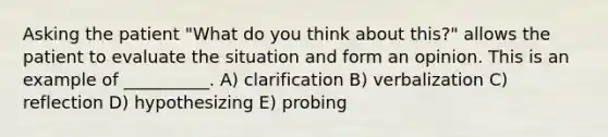 Asking the patient "What do you think about this?" allows the patient to evaluate the situation and form an opinion. This is an example of __________. A) clarification B) verbalization C) reflection D) hypothesizing E) probing