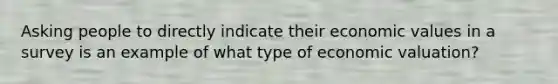 Asking people to directly indicate their economic values in a survey is an example of what type of economic valuation?