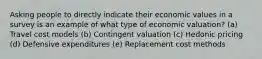 Asking people to directly indicate their economic values in a survey is an example of what type of economic valuation? (a) Travel cost models (b) Contingent valuation (c) Hedonic pricing (d) Defensive expenditures (e) Replacement cost methods