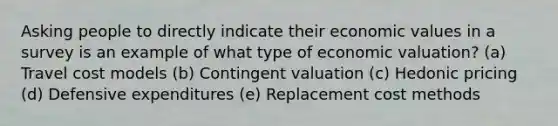 Asking people to directly indicate their economic values in a survey is an example of what type of economic valuation? (a) Travel cost models (b) Contingent valuation (c) Hedonic pricing (d) Defensive expenditures (e) Replacement cost methods