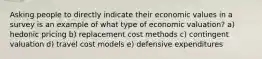 Asking people to directly indicate their economic values in a survey is an example of what type of economic valuation? a) hedonic pricing b) replacement cost methods c) contingent valuation d) travel cost models e) defensive expenditures