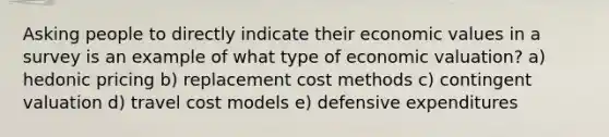 Asking people to directly indicate their economic values in a survey is an example of what type of economic valuation? a) hedonic pricing b) replacement cost methods c) contingent valuation d) travel cost models e) defensive expenditures