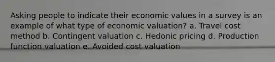 Asking people to indicate their economic values in a survey is an example of what type of economic valuation? a. Travel cost method b. Contingent valuation c. Hedonic pricing d. Production function valuation e. Avoided cost valuation