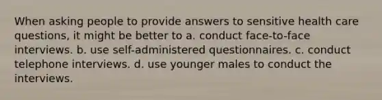 When asking people to provide answers to sensitive health care questions, it might be better to a. conduct face-to-face interviews. b. use self-administered questionnaires. c. conduct telephone interviews. d. use younger males to conduct the interviews.