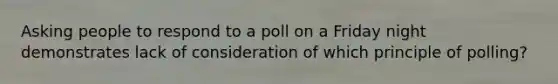 Asking people to respond to a poll on a Friday night demonstrates lack of consideration of which principle of polling?