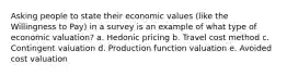 Asking people to state their economic values (like the Willingness to Pay) in a survey is an example of what type of economic valuation? a. Hedonic pricing b. Travel cost method c. Contingent valuation d. Production function valuation e. Avoided cost valuation