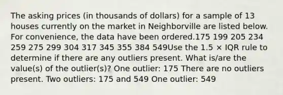 The asking prices (in thousands of dollars) for a sample of 13 houses currently on the market in Neighborville are listed below. For convenience, the data have been ordered.175 199 205 234 259 275 299 304 317 345 355 384 549Use the 1.5 × IQR rule to determine if there are any outliers present. What is/are the value(s) of the outlier(s)? One outlier: 175 There are no outliers present. Two outliers: 175 and 549 One outlier: 549