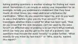 Asking probing questions is another strategy for finding out more detail. Sometimes it's as simple as asking your respondent for an example, to help you understand a statement that they have made. At other times, you need additional information for clarification, "When do you need this report by, and do you want to see a draft before I give you my final version?" Or to investigate whether there is proof for what has been said, "How do you know that the new database can't be used by the sales force?" An effective way of probing is to use the 5 Whys method, which can help you quickly get to the root of a problem. Use questions that include the word "exactly" to probe further: "What exactly do you mean by fast-track?" or "Who, exactly, wanted this report?"